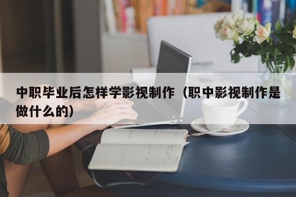 中职毕业后怎样学影视制作（职中影视制作是做什么的）